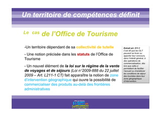 Titre titre titreUn territoire de compétences définit
-Un territoire dépendant de sa collectivité de tutelle
- Une notion précisée dans les statuts de l’Office de
Tourisme
- Un nouvel élément de la loi sur le régime de la vente
de voyages et de séjours (Loi n°2009-888 du 22 juillet
2009 – Art. L211-1 CT) fait apparaître la notion de zone
d’intervention géographique qui ouvre la possibilité de
commercialiser des produits au-delà des frontières
administratives
Extrait art. 211-1
il est dit que les OLT
peuvent se livrer ou
apporter leur concours,
dans l’intérêt général, à
des opérations de
commercialisation, dès
lors que celle-ci
permettent de faciliter
l’accueil ou d’améliorer
les conditions de séjour
des touristes dans leur
zone géographique
d’intervention.
Le cas de l’Office de Tourisme
 