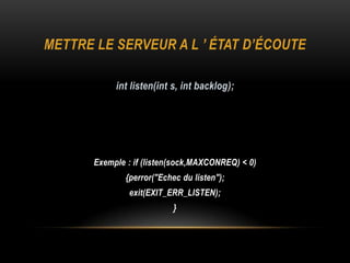 METTRE LE SERVEUR A L ’ ÉTAT D’ÉCOUTE

            int listen(int s, int backlog);




       Exemple : if (listen(sock,MAXCONREQ) < 0)
               {perror("Echec du listen");
                exit(EXIT_ERR_LISTEN);
                            }
 