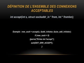 DÉFINITION DE L’ENSEMBLE DES CONNEXIONS
               ACCEPTABLES
 int accept(int s, struct sockaddr_in * from, Int * fromlen);




   Exemple : new_sock = accept(s, &add_initiator, &size_add_initiator);
                            if (new_sock < 0)
                      {perror("Echec de l'accept");
                        exit(EXIT_ERR_ACCEPT);
                                    }
 