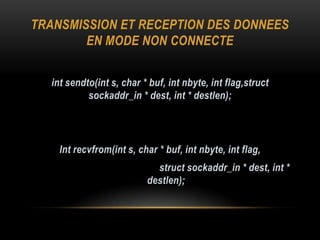 TRANSMISSION ET RECEPTION DES DONNEES
        EN MODE NON CONNECTE


  int sendto(int s, char * buf, int nbyte, int flag,struct
           sockaddr_in * dest, int * destlen);




    Int recvfrom(int s, char * buf, int nbyte, int flag,
                            struct sockaddr_in * dest, int *
                          destlen);
 