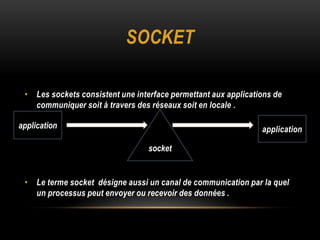 SOCKET

 • Les sockets consistent une interface permettant aux applications de
   communiquer soit à travers des réseaux soit en locale .

application                                                     application

                                  socket


 • Le terme socket désigne aussi un canal de communication par la quel
   un processus peut envoyer ou recevoir des données .
 