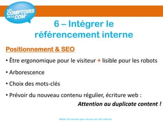 6 – Intégrer le
référencement interne
Atelier 10 conseils pour réussir son site internet
Positionnement & SEO
• Être ergonomique pour le visiteur + lisible pour les robots
• Arborescence
• Choix des mots-clés
• Prévoir du nouveau contenu régulier, écriture web :
Attention au duplicate content !
 
