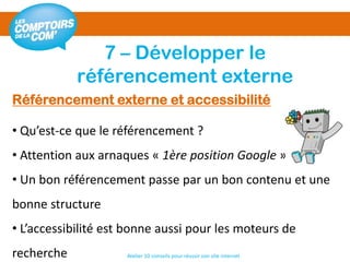 7 – Développer le
référencement externe
Atelier 10 conseils pour réussir son site internet
Référencement externe et accessibilité
• Qu’est-ce que le référencement ?
• Attention aux arnaques « 1ère position Google »
• Un bon référencement passe par un bon contenu et une
bonne structure
• L’accessibilité est bonne aussi pour les moteurs de
recherche
 