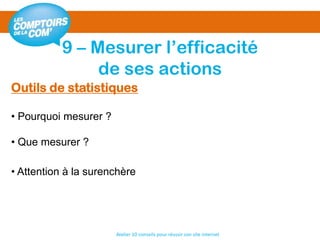 9 – Mesurer l’efficacité
de ses actions
Atelier 10 conseils pour réussir son site internet
Outils de statistiques
• Pourquoi mesurer ?
• Que mesurer ?
• Attention à la surenchère
 