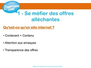 1 - Se méfier des offres
alléchantes
Atelier 10 conseils pour réussir son site internet
Qu'est-ce qu'un site internet ?
• Contenant + Contenu
• Attention aux arnaques
• Transparence des offres
 