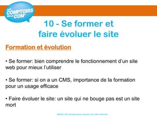 10 - Se former et
faire évoluer le site
Atelier 10 conseils pour réussir son site internet
Formation et évolution
• Se former: bien comprendre le fonctionnement d’un site
web pour mieux l’utiliser
• Se former: si on a un CMS, importance de la formation
pour un usage efficace
• Faire évoluer le site: un site qui ne bouge pas est un site
mort
 