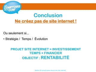 Conclusion
Atelier 10 conseils pour réussir son site internet
Ou seulement si...
• Stratégie / Temps / Évolution
PROJET SITE INTERNET = INVESTISSEMENT
TEMPS + FINANCIER
OBJECTIF : RENTABILITÉ
Ne créez pas de site internet !
 