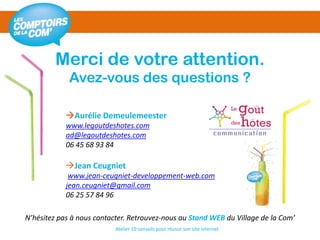 Atelier 10 conseils pour réussir son site internet
Merci de votre attention.
Avez-vous des questions ?
Aurélie Demeulemeester
www.legoutdeshotes.com
ad@legoutdeshotes.com
06 45 68 93 84
Jean Ceugniet
www.jean-ceugniet-developpement-web.com
jean.ceugniet@gmail.com
06 25 57 84 96
N’hésitez pas à nous contacter. Retrouvez-nous au Stand WEB du Village de la Com’
 