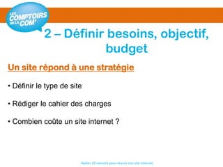2 – Définir besoins, objectif,
budget
Atelier 10 conseils pour réussir son site internet
Un site répond à une stratégie
• Définir le type de site
• Rédiger le cahier des charges
• Combien coûte un site internet ?
 