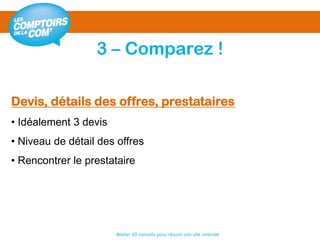3 – Comparez !
Atelier 10 conseils pour réussir son site internet
Devis, détails des offres, prestataires
• Idéalement 3 devis
• Niveau de détail des offres
• Rencontrer le prestataire
 