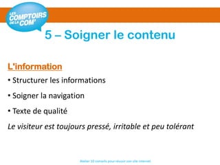 5 – Soigner le contenu
Atelier 10 conseils pour réussir son site internet
L'information
• Structurer les informations
• Soigner la navigation
• Texte de qualité
Le visiteur est toujours pressé, irritable et peu tolérant
 
