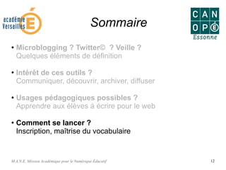 M.A.N.E. Mission Académique pour le Numérique Éducatif 12
Sommaire
● Microblogging ? Twitter© ? Veille ?
Quelques éléments de définition
●
Intérêt de ces outils ?
Communiquer, découvrir, archiver, diffuser
●
Usages pédagogiques possibles ?
Apprendre aux élèves à écrire pour le web
● Comment se lancer ?
Inscription, maîtrise du vocabulaire
 