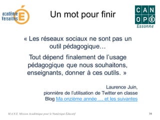 M.A.N.E. Mission Académique pour le Numérique Éducatif 16
Un mot pour finir
« Les réseaux sociaux ne sont pas un
outil pédagogique…
Tout dépend finalement de l’usage
pédagogique que nous souhaitons,
enseignants, donner à ces outils. »
Laurence Juin,
pionnière de l’utilisation de Twitter en classe
Blog Ma onzième année … et les suivantes
 