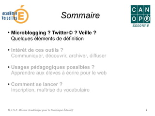 M.A.N.E. Mission Académique pour le Numérique Éducatif 2
Sommaire
●
Microblogging ? Twitter© ? Veille ?
Quelques éléments de définition
●
Intérêt de ces outils ?
Communiquer, découvrir, archiver, diffuser
● Usages pédagogiques possibles ?
Apprendre aux élèves à écrire pour le web
●
Comment se lancer ?
Inscription, maîtrise du vocabulaire
 