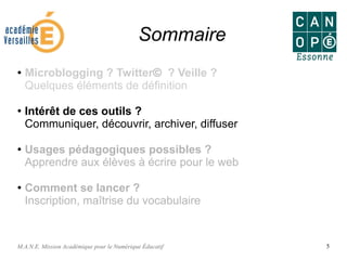 M.A.N.E. Mission Académique pour le Numérique Éducatif 5
Sommaire
● Microblogging ? Twitter© ? Veille ?
Quelques éléments de définition
●
Intérêt de ces outils ?
Communiquer, découvrir, archiver, diffuser
●
Usages pédagogiques possibles ?
Apprendre aux élèves à écrire pour le web
● Comment se lancer ?
Inscription, maîtrise du vocabulaire
 