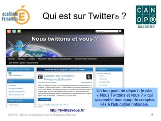 M.A.N.E. Mission Académique pour le Numérique Éducatif 8
Qui est sur Twitter© ?
Un bon point de départ : le site
« Nous Twittons et vous ? » qui
rassemble beaucoup de comptes
liés à l'éducation nationale.
http://twittezvous.fr/
 
