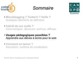 M.A.N.E. Mission Académique pour le Numérique Éducatif 9
Sommaire
● Microblogging ? Twitter© ? Veille ?
Quelques éléments de définition
●
Intérêt de ces outils ?
Communiquer, découvrir, archiver, diffuser
●
Usages pédagogiques possibles ?
Apprendre aux élèves à écrire pour le web
● Comment se lancer ?
Inscription, maîtrise du vocabulaire
 