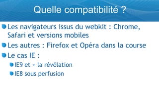 Quelle compatibilité ?
Les navigateurs issus du webkit : Chrome,
Safari et versions mobiles
Les autres : Firefox et Opéra dans la course
Le cas IE :
  IE9 et + la révélation
  IE8 sous perfusion
 