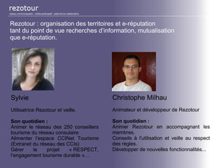 Rezotour : organisation des territoires et e-réputation
tant du point de vue recherches d’information, mutualisation
que e-réputation.
Christophe Milhau
Animateur et développeur de Rezotour
Son quotidien :
Animer Rezotour en accompagnant les
membres.
Conseils à l'utilisation et veille au respect
des règles.
Développer de nouvelles fonctionnalités...
Sylvie
Utilisatrice Rezotour et veille.
Son quotidien :
Animer le réseau des 250 conseillers
tourisme du réseau consulaire
Alimenter l’espace CCINet Tourisme
(Extranet du réseau des CCIs)
Gérer le projet « RESPECT,
l’engagement tourisme durable »…
réseau communautaire - média participatif - plate-forme collaborative
 