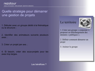 réseau communautaire - média participatif - plate-forme collaborative
Quelle stratégie pour démarrer
une gestion de projets
1. Débuter avec un groupe dédié à la thématique
ou la structure ;
2. Identifier des animateurs suivants plusieurs
axes ;
3. Créer un projet par axe ;
4. Si besoin, créer des sous-projets pour les
axes trop larges.
Le territoire
1. Créer son groupe « corporate »,
proposer en téléchargement des
données « publiques ».
2. Définir comment démarrer un
projet
3. Animer le groupe
Le territoire
1. Créer son groupe « corporate »,
proposer en téléchargement des
données « publiques ».
2. Définir comment démarrer un
projet
3. Animer le groupe
Les bénéfices ?
 