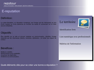Définition:
La cyber-réputation, ou réputation numérique, est l’image que les internautes se font
d’une marque ou d’une personne en fonction de traces la concernant sur le Web
(source wikipédia).
Objectifs :
Être identifié sur la toile et pouvoir maitriser sa communication. Identifier l'image
ressentie par les internautes (clients, membres, adhérents...) et éviter tout départ de
rumeur.
Bénéfices :
Meilleure visibilité ;
Renforcement de la crédibilité ;
Accentuer les légitimités ;
Améliorer sa communication.
réseau communautaire - média participatif - plate-forme collaborative
E-reputation
Le territoire
Identification forte
Lien numérique avec professionnels
Maîtrise de l'information
Le territoire
Identification forte
Lien numérique avec professionnels
Maîtrise de l'information
Quels éléments clés pour se créer une bonne e-réputation ?
 
