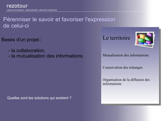 Bases d'un projet :
- la collaboration,
- la mutualisation des informations.
réseau communautaire - média participatif - plate-forme collaborative
Pérenniser le savoir et favoriser l'expression
de celui-ci
Le territoire
Mutualisation des informations
Conservation des échanges
Organisation de la diffusion des
informations
Le territoire
Mutualisation des informations
Conservation des échanges
Organisation de la diffusion des
informations
Quelles sont les solutions qui existent ?
 