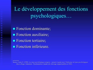 Le développement des fonctions
psychologiques…
 Fonction dominante;
 Fonction auxiliaire;
 Fonction tertiaire;
 Fonction inférieure.
___
Source: Casas, E. (1990). Les types psychologiques jungiens : manuel et guide pour l’Indicateur de types psychologiques
Myers-Briggs. Edmonton : Psychometrics Canada Ltd. (Ouvrage original publié en 1943).
 