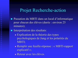 Projet Recherche-action
 Passation du MBTI dans un local d’informatique
pour chacun des élèves (durée : environ 25
minutes);
 Interprétation des résultats:
 Explication de la théorie des types
psychologiques de Jung et les polarités du
MBTI;
 Remplir une feuille-réponse : « MBTI-rapport
explicatif »;
 Retour avec les élèves.
 