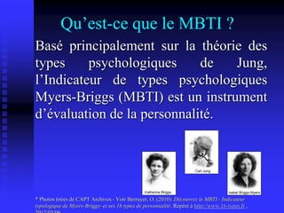 Qu’est-ce que le MBTI ?
Basé principalement sur la théorie des
types psychologiques de Jung,
l’Indicateur de types psychologiques
Myers-Briggs (MBTI) est un instrument
d’évaluation de la personnalité.
* Photos tirées de CAPT Archives - Voir Berruyer, O. (2010). Découvrez le MBTI - Indicateur
typologique de Myers-Briggs- et ses 16 types de personnalité. Repéré à http://www.16-types.fr ,
 