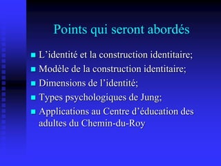 Points qui seront abordés
 L’identité et la construction identitaire;
 Modèle de la construction identitaire;
 Dimensions de l’identité;
 Types psychologiques de Jung;
 Applications au Centre d’éducation des
adultes du Chemin-du-Roy
 