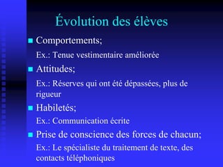 Évolution des élèves
 Comportements;
Ex.: Tenue vestimentaire améliorée
 Attitudes;
Ex.: Réserves qui ont été dépassées, plus de
rigueur
 Habiletés;
Ex.: Communication écrite
 Prise de conscience des forces de chacun;
Ex.: Le spécialiste du traitement de texte, des
contacts téléphoniques
 