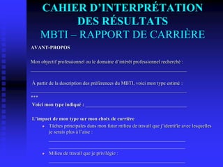 CAHIER D’INTERPRÉTATION
DES RÉSULTATS
MBTI – RAPPORT DE CARRIÈRE
AVANT-PROPOS
Mon objectif professionnel ou le domaine d’intérêt professionnel recherché :
_______________________________________________________________
À partir de la description des préférences du MBTI, voici mon type estimé :
_______________________________________________________________
***
Voici mon type indiqué : _________________________________________
L’impact de mon type sur mon choix de carrière
 Tâches principales dans mon futur milieu de travail que j’identifie avec lesquelles
je serais plus à l’aise :
_______________________________________________________
_______________________________________________________
 Milieu de travail que je privilégie :
_______________________________________________________
 