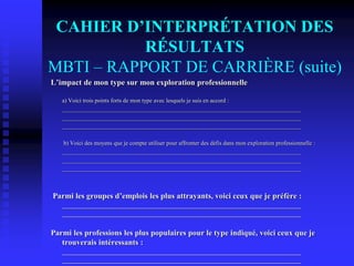 CAHIER D’INTERPRÉTATION DES
RÉSULTATS
MBTI – RAPPORT DE CARRIÈRE (suite)
L’impact de mon type sur mon exploration professionnelle
a) Voici trois points forts de mon type avec lesquels je suis en accord :
_________________________________________________________________________________
_________________________________________________________________________________
_________________________________________________________________________________
b) Voici des moyens que je compte utiliser pour affronter des défis dans mon exploration professionnelle :
_________________________________________________________________________________
_________________________________________________________________________________
_________________________________________________________________________________
Parmi les groupes d’emplois les plus attrayants, voici ceux que je préfère :
_________________________________________________________________________________
_________________________________________________________________________________
Parmi les professions les plus populaires pour le type indiqué, voici ceux que je
trouverais intéressants :
_________________________________________________________________________________
_________________________________________________________________________________
 