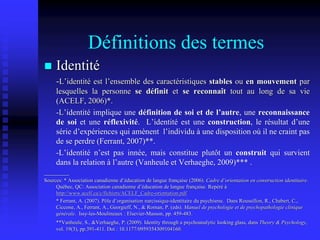 Définitions des termes
 Identité
-L’identité est l’ensemble des caractéristiques stables ou en mouvement par
lesquelles la personne se définit et se reconnaît tout au long de sa vie
(ACELF, 2006)*.
-L’identité implique une définition de soi et de l’autre, une reconnaissance
de soi et une réflexivité. L’identité est une construction, le résultat d’une
série d’expériences qui amènent l’individu à une disposition où il ne craint pas
de se perdre (Ferrant, 2007)**.
-L’identité n’est pas innée, mais constitue plutôt un construit qui survient
dans la relation à l’autre (Vanheule et Verhaeghe, 2009)*** .
________
Sources: * Association canadienne d’éducation de langue française (2006). Cadre d’orientation en construction identitaire.
Québec, QC: Association canadienne d’éducation de langue française. Repéré à
http://www.acelf.ca/c/fichiers/ACELF_Cadre-orientation.pdf
* Ferrant, A. (2007). Pôle d’organisation narcissique-identitaire du psychisme. Dans Roussillon, R., Chabert, C.,
Ciccone, A., Ferrant, A., Georgieff, N., & Roman, P. (eds). Manuel de psychologie et de psychopathologie clinique
générale. Issy-les-Moulineaux : Elsevier-Masson, pp. 459-483.
**Vanheule, S., &Verhaeghe, P. (2009). Identity through a psychoanalytic looking glass, dans Theory & Psychology,
vol. 19(3), pp.391-411. Doi : 10.1177/0959354309104160.
 