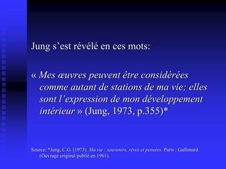 Jung s’est révélé en ces mots:
« Mes œuvres peuvent être considérées
comme autant de stations de ma vie; elles
sont l’expression de mon développement
intérieur » (Jung, 1973, p.355)*
Source: *Jung, C.G. (1973). Ma vie : souvenirs, rêves et pensées. Paris : Gallimard.
(Ouvrage original publié en 1961).
 
