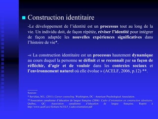  Construction identitaire
-Le développement de l’identité est un processus tout au long de la
vie. Un individu doit, de façon répétée, réviser l’identité pour intégrer
de façon adaptée les nouvelles expériences significatives dans
l’histoire de vie*.
-« La construction identitaire est un processus hautement dynamique
au cours duquel la personne se définit et se reconnaît par sa façon de
réfléchir, d’agir et de vouloir dans les contextes sociaux et
l’environnement naturel où elle évolue » (ACELF, 2006, p.12) **.
_____
Sources:
* Savickas, M.L. (2011). Career counseling. Washington, DC : American Psychological Association.
**Association canadienne d’éducation de langue française (2006). Cadre d’orientation en construction identitaire.
Québec, QC: Association canadienne d’éducation de langue française. Repéré à
http://www.acelf.ca/c/fichiers/ACELF_Cadre-orientation.pdf
 