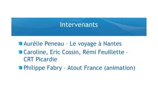 Intervenants

!  Aurélie Peneau – Le voyage à Nantes
!  Caroline, Eric Cossin, Rémi Feuillette –
   CRT Picardie
!  Philippe Fabry – Atout France (animation)
 