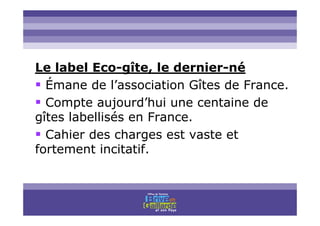 Titre titre titre
Le label Eco-gîte, le dernier-né
Émane de l’association Gîtes de France.
Compte aujourd’hui une centaine de
gîtes labellisés en France.
Cahier des charges est vaste et
fortement incitatif.
 