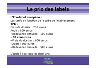 Titre titre titreLe prix des labels
L’Eco-label européen :
Les tarifs en fonction de la taille de l’établissement.
TPE :
Frais de dossier : 200 euros
Audit : 600 euros
• Redevance annuelle : 100 euros
- 30 chambres :
• Frais de dossier : 600 euros
• Audit : 600 euros
• Redevance annuelle : 500 euros
L’audit à lieu tous les deux ans.
 
