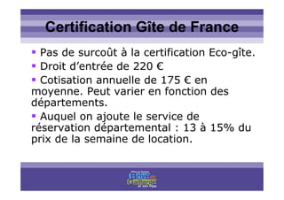 Titre titre titreCertification Gîte de France
Pas de surcoût à la certification Eco-gîte.
Droit d’entrée de 220 €
Cotisation annuelle de 175 € en
moyenne. Peut varier en fonction des
départements.
Auquel on ajoute le service de
réservation départemental : 13 à 15% du
prix de la semaine de location.
 