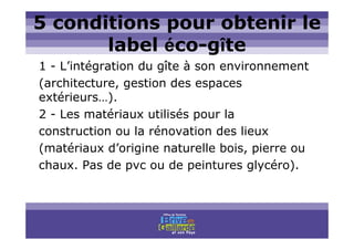 Titre titre titre
5 conditions pour obtenir le
label éco-gîte
1 - L’intégration du gîte à son environnement
(architecture, gestion des espaces
extérieurs…).
2 - Les matériaux utilisés pour la
construction ou la rénovation des lieux
(matériaux d’origine naturelle bois, pierre ou
chaux. Pas de pvc ou de peintures glycéro).
 
