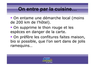 Titre titre titreOn entre par la cuisine…
On entame une démarche local (moins
de 200 km de l’hôtel).
On supprime le thon rouge et les
espèces en danger de la carte.
On préfère les confitures faites maison,
bio si possible, que l’on sert dans de jolis
ramequins…
 