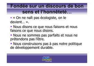 Titre titre titre
Fondée sur un discours de bon
sens et l’honnêteté…
« On ne naît pas écologiste, on le
devient… ».
Nous disons ce que nous faisons et nous
faisons ce que nous disons.
Nous ne sommes pas parfaits et nous ne
prétendons pas l’être.
Nous construisons pas à pas notre politique
de développement durable.
 