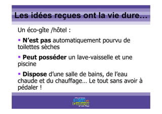 Titre titre titreLes idées reçues ont la vie dure…
Un éco-gîte /hôtel :
N’est pas automatiquement pourvu de
toilettes sèches
Peut posséder un lave-vaisselle et une
piscine
Dispose d’une salle de bains, de l’eau
chaude et du chauffage… Le tout sans avoir à
pédaler !
 