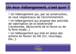 Titre titre titreUn éco- hébergement, c’est quoi ?
Un hébergement qui, par sa construction,
se veut respectueux de l’environnement.
Un hébergement qui propose des activités
de valorisation de la biodiversité
(randonnée, découverte de la faune ou de
la flore locale…)
Un hébergement qui met en place des
actions en faveur du DD (tri, recyclage,
bio…).
 