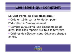Titre titre titreLes labels qui comptent
La Clef Verte, le plus classique…
Crée en 1998 par la Fondation pour
l’Education à l’environnement.
Compte aujourd’hui une cinquantaine de
gîtes labellisés repartis sur tout le territoire.
Critères de sélection sont réévalués chaque
année.
 