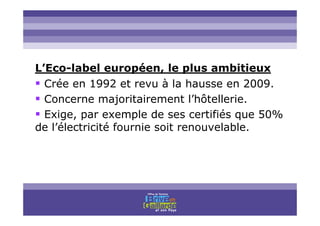 Titre titre titre
L’Eco-label européen, le plus ambitieux
Crée en 1992 et revu à la hausse en 2009.
Concerne majoritairement l’hôtellerie.
Exige, par exemple de ses certifiés que 50%
de l’électricité fournie soit renouvelable.
 