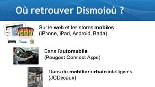 Où retrouver Dismoioù ?
    Sur le web et les stores mobiles
    (iPhone, iPad, Android, Bada)


      Dans l’automobile
      (Peugeot Connect Apps)

        Dans du mobilier urbain intelligents
        (JCDecaux)
 