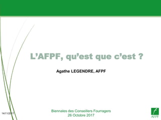 14/11/2017
L’AFPF, qu’est que c’est ?
Biennales des Conseillers Fourragers
26 Octobre 2017
Agathe LEGENDRE, AFPF
 