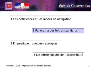 Plan de l’intervention



     1 Les déficiences et les modes de navigation


                               2 Panorama des lois et standards



     3 En pratique : quelques exemples


                                4 Les effets induits de l’accessibilité


© Temesis - 2005 – Reproduction strictement interdite                       12
 